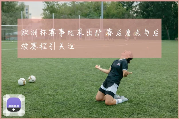 欧洲杯赛事结果出炉 赛后看点与后续赛程引关注