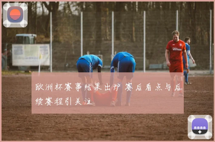 欧洲杯赛事结果出炉 赛后看点与后续赛程引关注